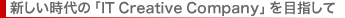 新しい時代の「IT Creative Company」を目指して